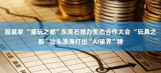 股赢家 “潮玩之都”东莞石排办生态合作大会 “玩具之都”汕头澄海打出“AI破界”牌