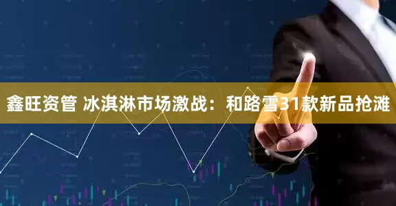 鑫旺资管 冰淇淋市场激战：和路雪31款新品抢滩