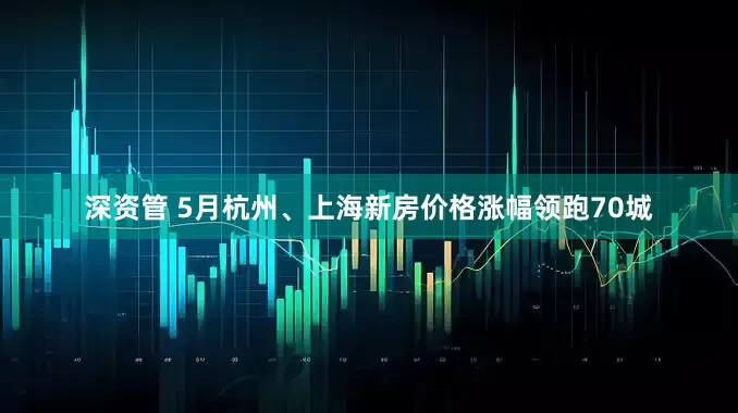 深资管 5月杭州、上海新房价格涨幅领跑70城