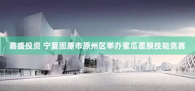 嘉盛投资 宁夏固原市原州区举办蜜瓜覆膜技能竞赛
