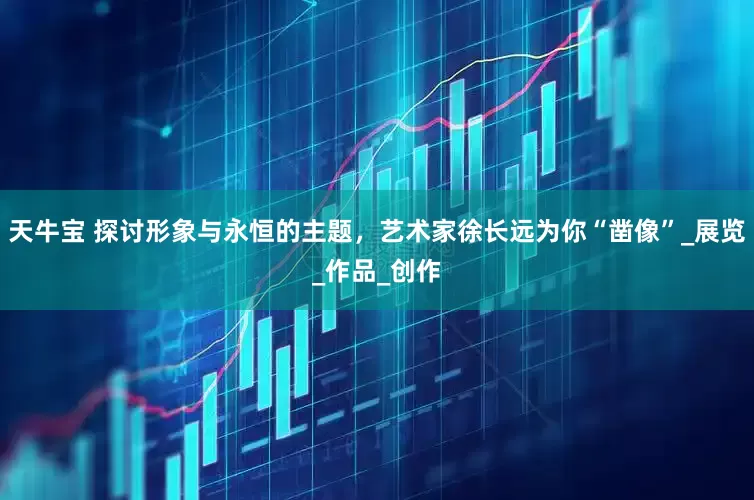 天牛宝 探讨形象与永恒的主题，艺术家徐长远为你“凿像”_展览_作品_创作