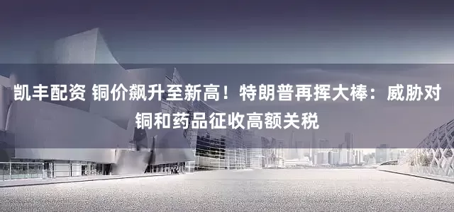 凯丰配资 铜价飙升至新高！特朗普再挥大棒：威胁对铜和药品征收高额关税