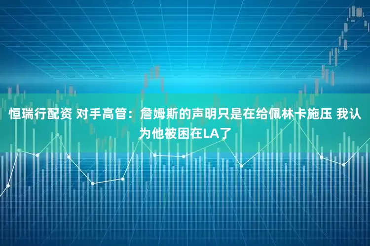 恒瑞行配资 对手高管：詹姆斯的声明只是在给佩林卡施压 我认为他被困在LA了