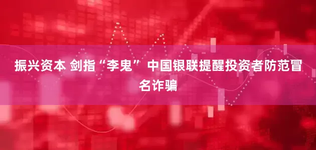 振兴资本 剑指“李鬼” 中国银联提醒投资者防范冒名诈骗