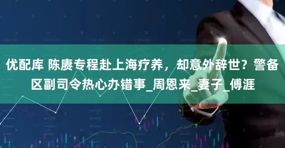 优配库 陈赓专程赴上海疗养，却意外辞世？警备区副司令热心办错事_周恩来_妻子_傅涯