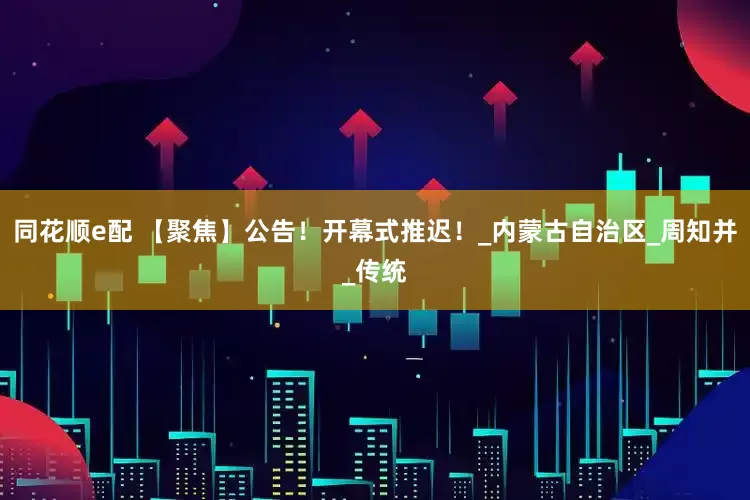 同花顺e配 【聚焦】公告！开幕式推迟！_内蒙古自治区_周知并_传统