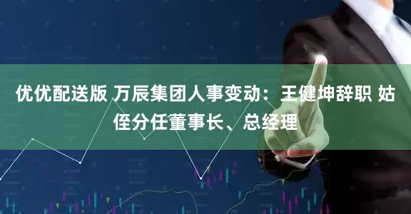 优优配送版 万辰集团人事变动：王健坤辞职 姑侄分任董事长、总经理