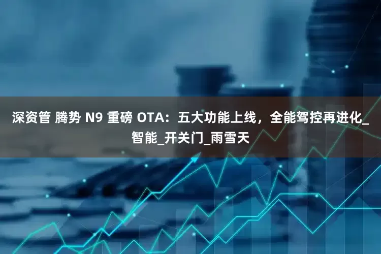 深资管 腾势 N9 重磅 OTA：五大功能上线，全能驾控再进化_智能_开关门_雨雪天