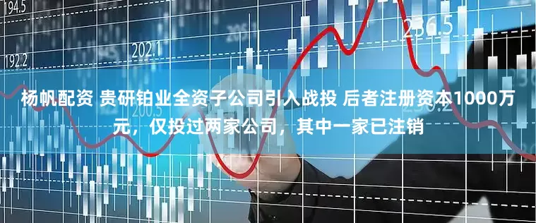 杨帆配资 贵研铂业全资子公司引入战投 后者注册资本1000万元，仅投过两家公司，其中一家已注销