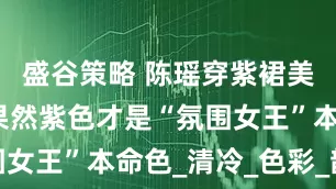 盛谷策略 陈瑶穿紫裙美到开挂！果然紫色才是“氛围女王”本命色_清冷_色彩_韵味