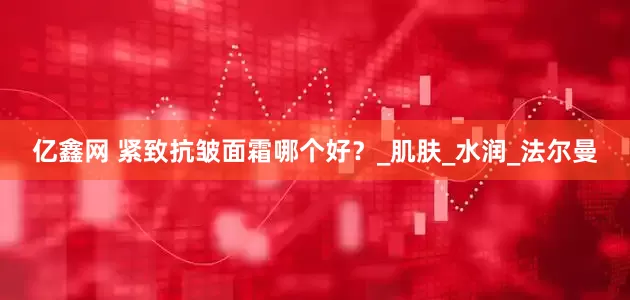 亿鑫网 紧致抗皱面霜哪个好？_肌肤_水润_法尔曼