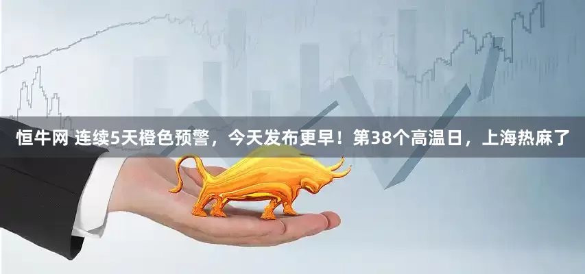 恒牛网 连续5天橙色预警，今天发布更早！第38个高温日，上海热麻了