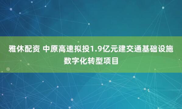 雅休配资 中原高速拟投1.9亿元建交通基础设施数字化转型项目