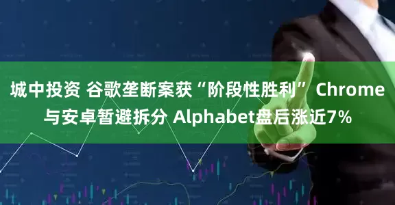 城中投资 谷歌垄断案获“阶段性胜利” Chrome与安卓暂避拆分 Alphabet盘后涨近7%