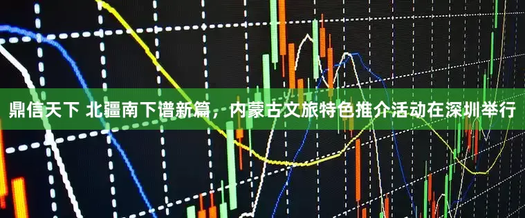 鼎信天下 北疆南下谱新篇，内蒙古文旅特色推介活动在深圳举行
