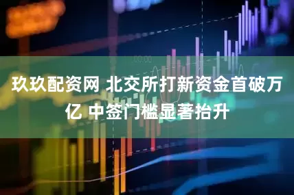 玖玖配资网 北交所打新资金首破万亿 中签门槛显著抬升