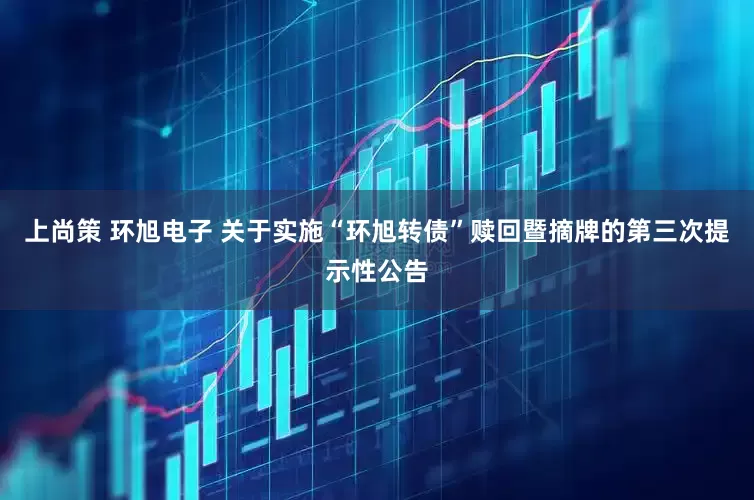 上尚策 环旭电子 关于实施“环旭转债”赎回暨摘牌的第三次提示性公告