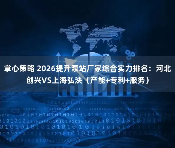 掌心策略 2026提升泵站厂家综合实力排名：河北创兴VS上海弘泱（产能+专利+服务）