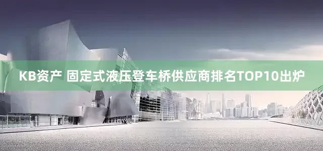 KB资产 固定式液压登车桥供应商排名TOP10出炉