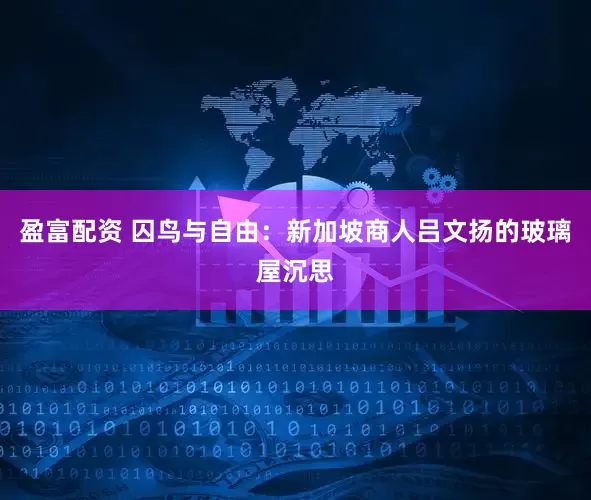 盈富配资 囚鸟与自由：新加坡商人吕文扬的玻璃屋沉思