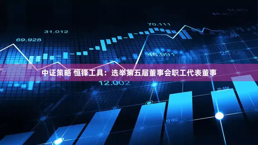 中证策略 恒锋工具：选举第五届董事会职工代表董事