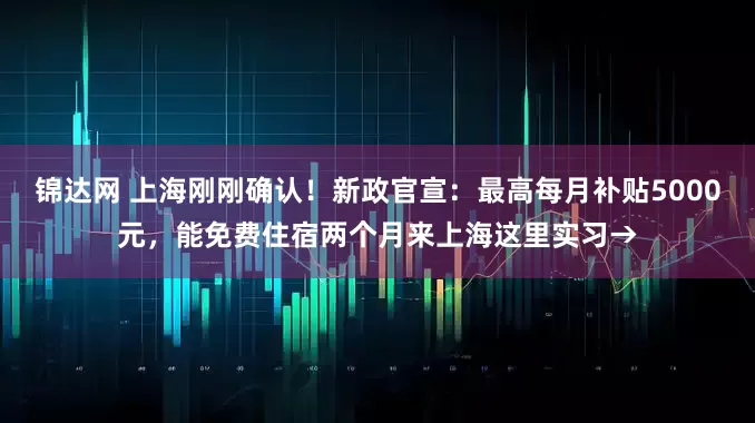 锦达网 上海刚刚确认！新政官宣：最高每月补贴5000元，能免费住宿两个月来上海这里实习→