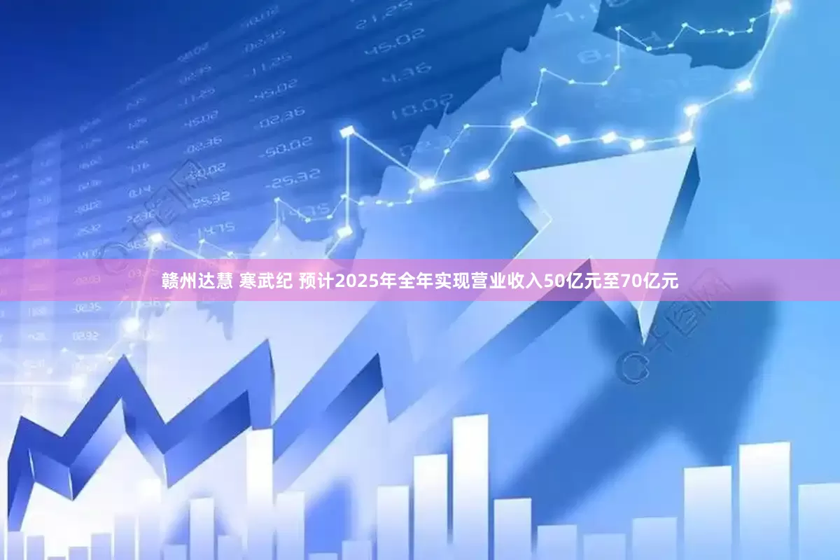 赣州达慧 寒武纪 预计2025年全年实现营业收入50亿元至70亿元